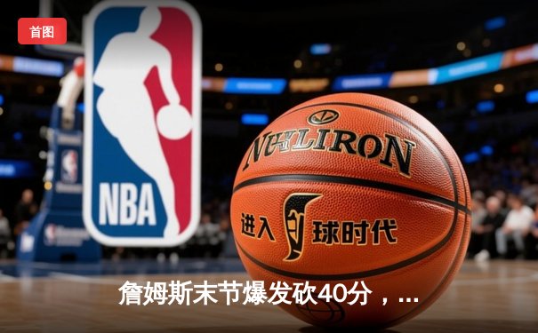 詹姆斯末节爆发砍40分，湖人加时险胜勇士锁定季后赛席位