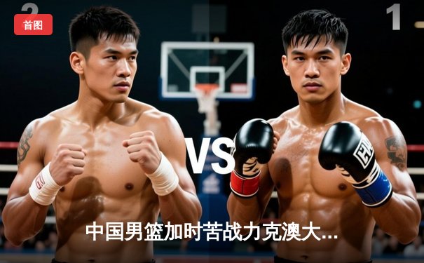 中国男篮加时苦战力克澳大利亚，周琦砍下28+15主宰内线