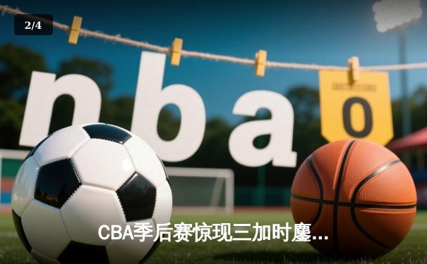 CBA季后赛惊现三加时鏖战 辽宁本钢险胜广东宏远总分2-1领先 - 2